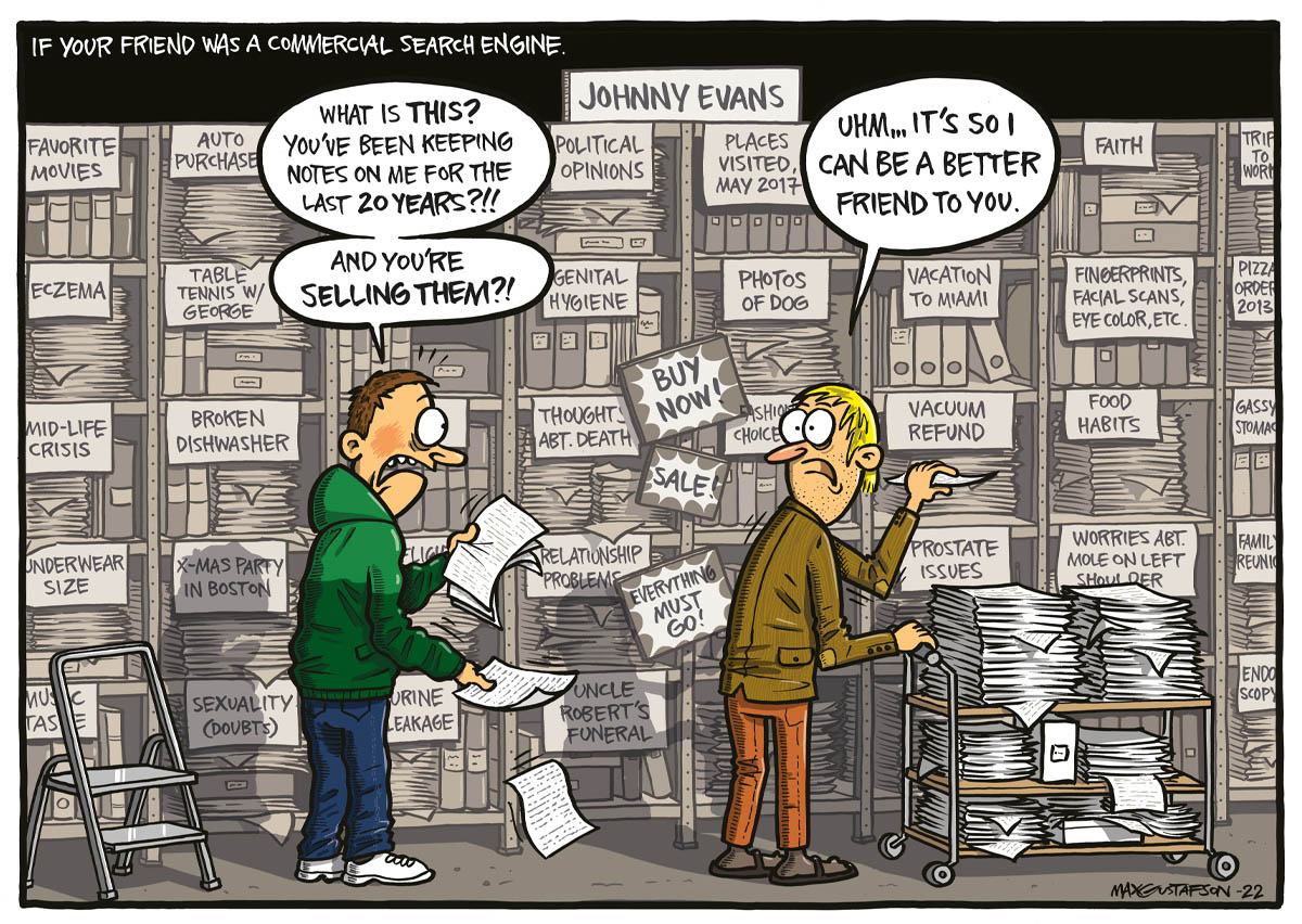 Comic: If your friend was a commercial search engine. Man: "WHAT IS THIS? YOU'VE BEEN KEEPING NOTES ON ME FOR THE LAST 20 YEARS?!! AND YOU'RE SELLING THEM?!" Friend: "UHM... IT'S SO I CAN BE A BETTER FRIEND TO YOU."